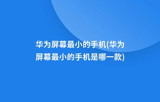 华为屏幕最小的手机(华为屏幕最小的手机是哪一款)