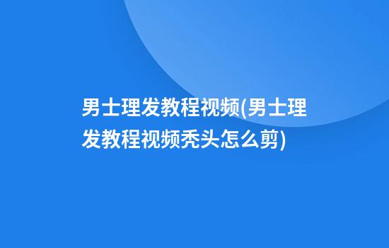 男士理发教程视频(男士理发教程视频秃头怎么剪)