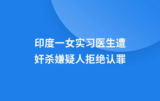 印度一女实习医生遭奸杀嫌疑人拒绝认罪