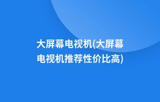 大屏幕电视机(大屏幕电视机推荐性价比高)