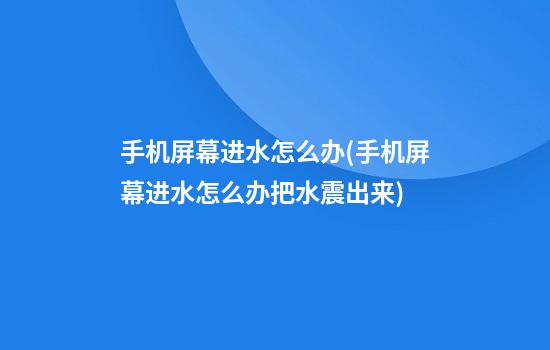 手机屏幕进水怎么办(手机屏幕进水怎么办把水震出来)