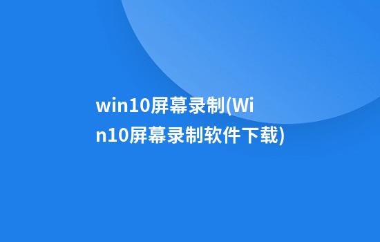 win10屏幕录制(Win10屏幕录制软件下载)