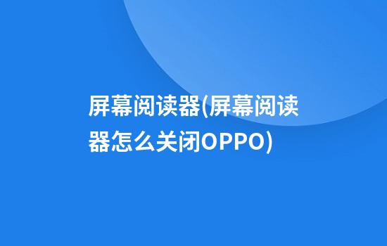 屏幕阅读器(屏幕阅读器怎么关闭OPPO)