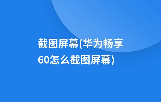 截图屏幕(华为畅享60怎么截图屏幕)