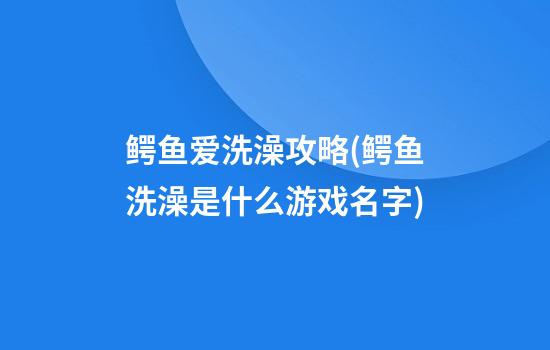 鳄鱼爱洗澡攻略(鳄鱼洗澡是什么游戏名字)