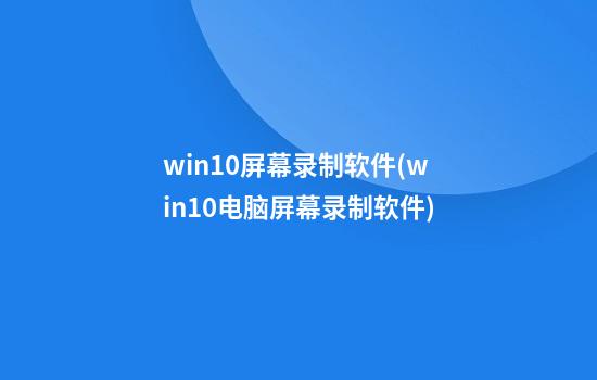 win10屏幕录制软件(win10电脑屏幕录制软件)