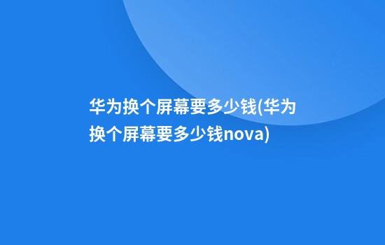 华为换个屏幕要多少钱(华为换个屏幕要多少钱nova)