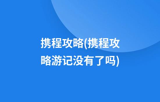 携程攻略(携程攻略游记没有了吗)