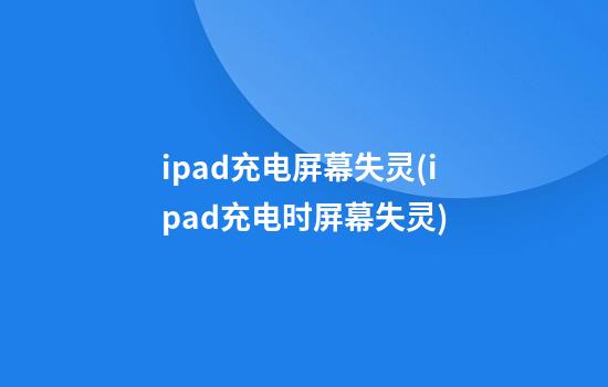 ipad充电屏幕失灵(ipad充电时屏幕失灵)