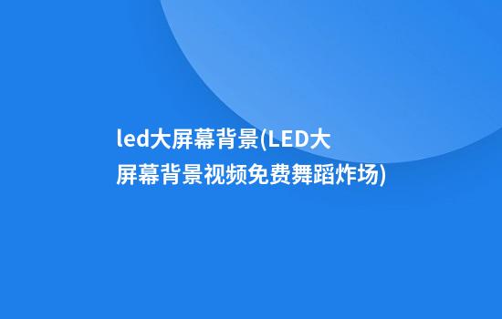 led大屏幕背景(LED大屏幕背景视频免费舞蹈炸场)