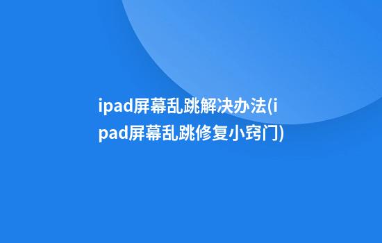 ipad屏幕乱跳解决办法(ipad屏幕乱跳修复小窍门)