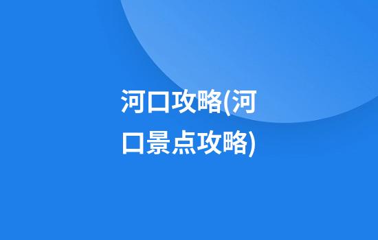 河口攻略(河口景点攻略)