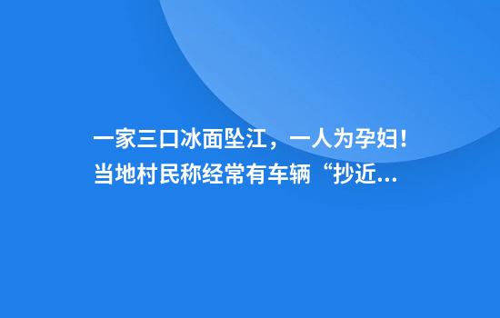 一家三口冰面坠江，一人为孕妇！当地村民称经常有车辆“抄近道”走冰面