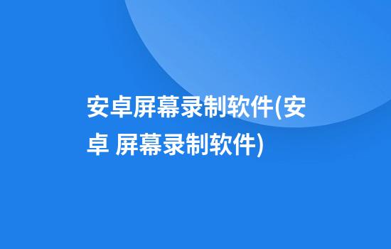 安卓屏幕录制软件(安卓 屏幕录制软件)