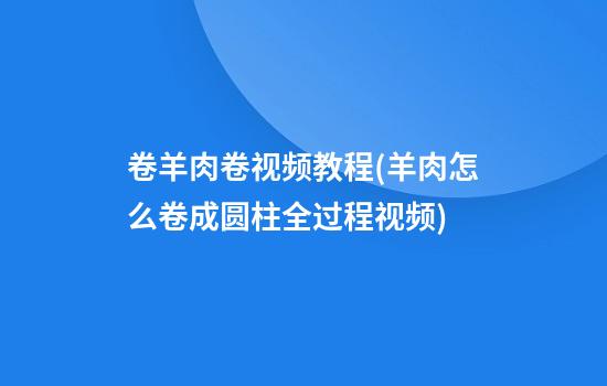 卷羊肉卷视频教程(羊肉怎么卷成圆柱全过程视频)