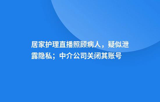 居家护理直播照顾病人，疑似泄露隐私；中介公司关闭其账号