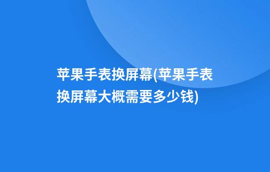 苹果手表换屏幕(苹果手表换屏幕大概需要多少钱)