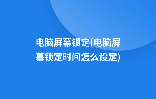 电脑屏幕锁定(电脑屏幕锁定时间怎么设定)