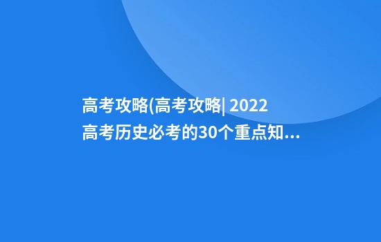 高考攻略(高考攻略| 2022高考历史必考的30个重点知识点汇总)