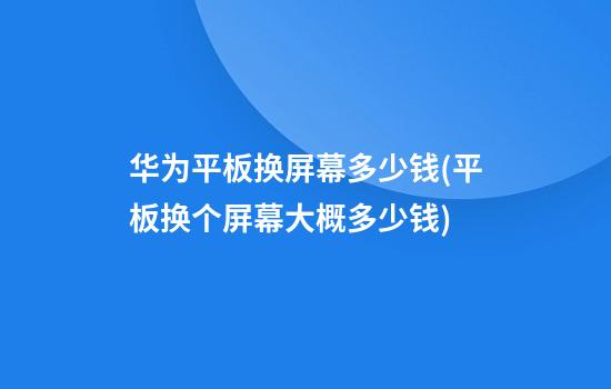 华为平板换屏幕多少钱(平板换个屏幕大概多少钱)