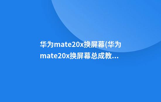 华为mate20x换屏幕(华为mate20x换屏幕总成教程)