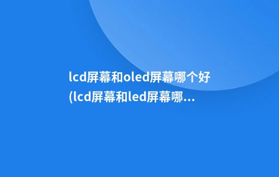 lcd屏幕和oled屏幕哪个好(lcd屏幕和led屏幕哪个好)