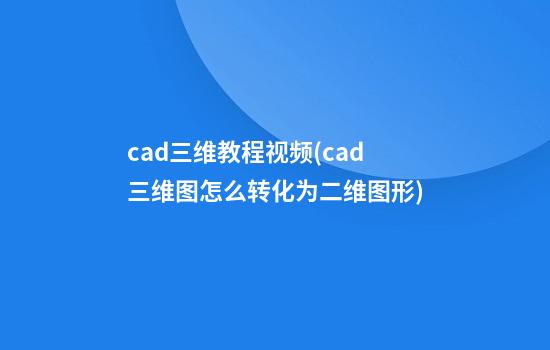 cad三维教程视频(cad三维图怎么转化为二维图形)