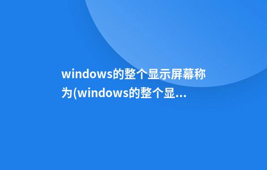 windows的整个显示屏幕称为(windows的整个显示屏幕称为窗口)