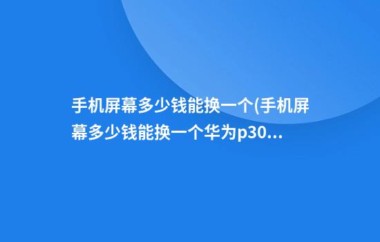 手机屏幕多少钱能换一个(手机屏幕多少钱能换一个华为p30)