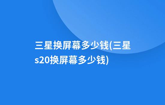 三星换屏幕多少钱(三星s20换屏幕多少钱)