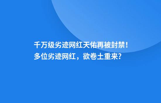 千万级劣迹网红天佑再被封禁！多位劣迹网红，欲卷土重来？