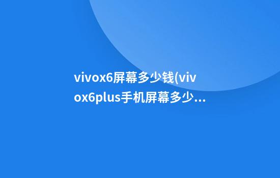 vivox6屏幕多少钱(vivox6plus手机屏幕多少钱)