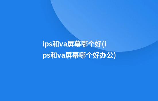 ips和va屏幕哪个好(ips和va屏幕哪个好办公)