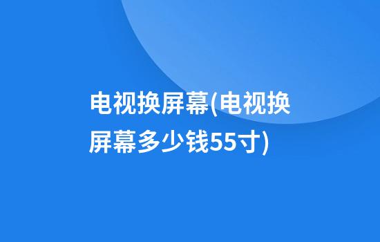 电视换屏幕(电视换屏幕多少钱55寸)