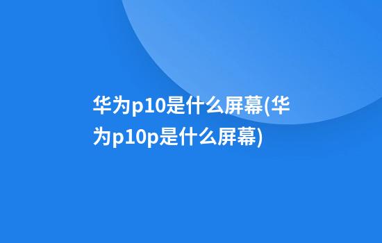 华为p10是什么屏幕(华为p10p是什么屏幕)