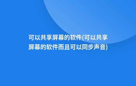 可以共享屏幕的软件(可以共享屏幕的软件而且可以同步声音)