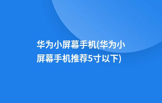 华为小屏幕手机(华为小屏幕手机推荐5寸以下)