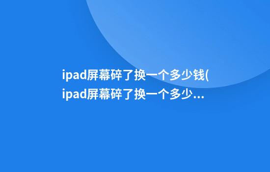 ipad屏幕碎了换一个多少钱(ipad屏幕碎了换一个多少钱合适)