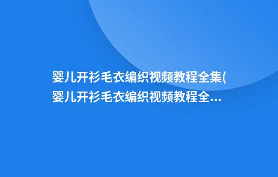 婴儿开衫毛衣编织视频教程全集(婴儿开衫毛衣编织视频教程全集讲解)