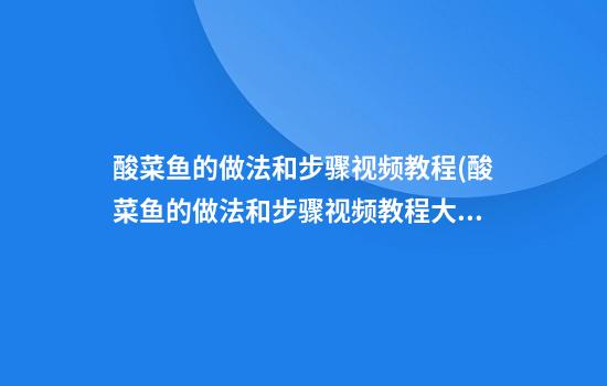 酸菜鱼的做法和步骤视频教程(酸菜鱼的做法和步骤视频教程大全)