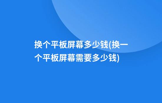 换个平板屏幕多少钱(换一个平板屏幕需要多少钱?)