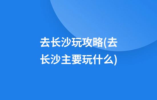 去长沙玩攻略(去长沙主要玩什么)