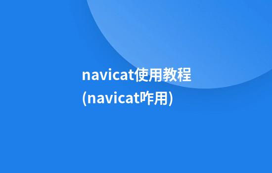 navicat使用教程(navicat咋用)