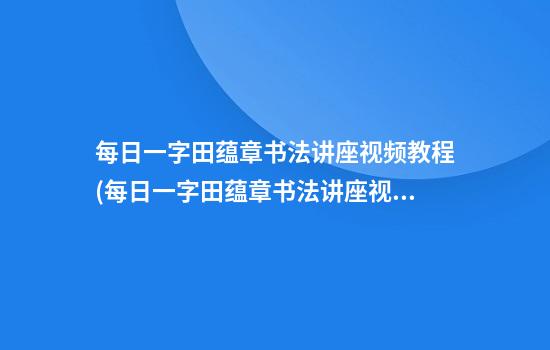 每日一字田蕴章书法讲座视频教程(每日一字田蕴章书法讲座视频教程翁字)