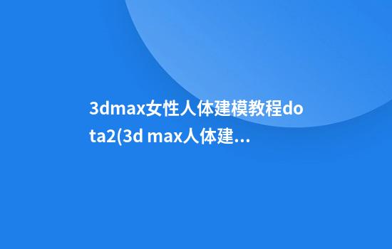 3dmax女性人体建模教程dota2(3d max人体建模教程)