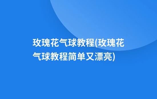 玫瑰花气球教程(玫瑰花气球教程简单又漂亮)