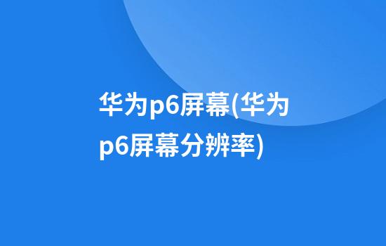 华为p6屏幕(华为p6屏幕分辨率)