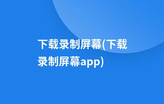 下载录制屏幕(下载录制屏幕app)