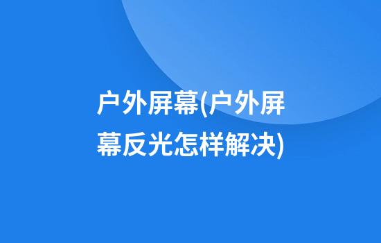 户外屏幕(户外屏幕反光怎样解决)