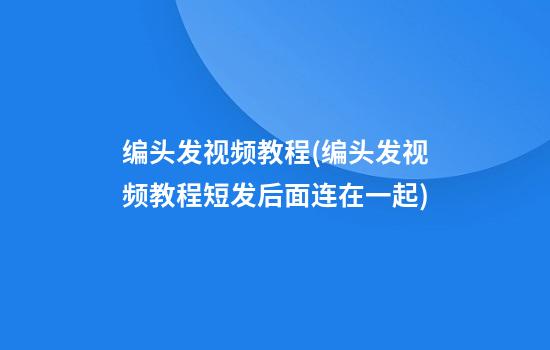 编头发视频教程(编头发视频教程短发后面连在一起)